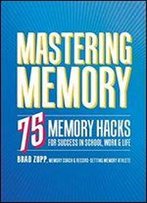 Mastering Memory: 75 Memory Hacks For Success In School, Work, And Life