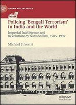 Policing Bengali Terrorism In India And The World: Imperial Intelligence And Revolutionary Nationalism, 1905-1939