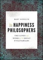 The Happiness Philosophers: The Lives And Works Of The Great Utilitarians