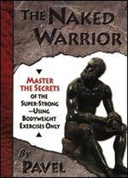 The Naked Warrior: Master The Secrets Of The Super-strong, Using Bodyweight Exercises Only