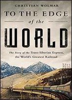 To The Edge Of The World: The Story Of The Trans-Siberian Express, The Worlds Greatest Railroad