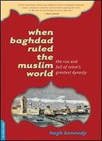 When Baghdad Ruled The Muslim World: The Rise And Fall Of Islam's Greatest Dynasty