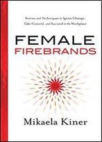 Female Firebrands: Stories And Techniques To Ignite Change, Take Control, And Succeed In The Workplace