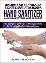 Homemade Alcoholic & Non-Alcoholic-Based Hand Sanitizer And Disinfectant Wipes Recipes: The Complete Diy Guide To Make Your Hand Sanitizers And Surface Wipes At Home