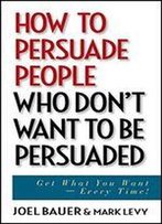 How To Persuade People Who Don't Want To Be Persuaded: Get What You Want Every Time!