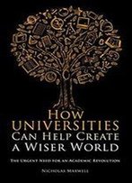 How Universities Can Help Create A Wiser World: The Urgent Need For An Academic Revolution
