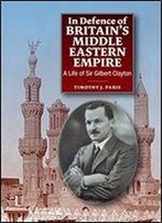 In Defence Of Britain's Middle Eastern Empire: A Life Of Sir Gilbert Clayton
