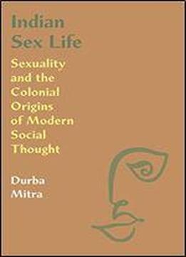 Indian Sex Life: Sexuality And The Colonial Origins Of Modern Social Thought