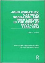 John Wheatley, Catholic Socialism, And Irish Labour In The West Of Scotland, 1906-1924 (Routledge Library Editions: The Labour Movement)