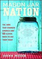 Mason Jar Nation: The Jars That Changed America And 50 Clever Ways To Use Them Today