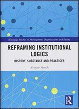 Reframing Institutional Logics: Substance, Practice And History (routledge Studies In Management, Organizations And Society)