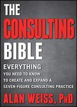 The Consulting Bible: Everything You Need To Know To Create And Expand A Seven-figure Consulting Practice