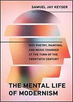 The Mental Life Of Modernism: Why Poetry, Painting, And Music Changed At The Turn Of The Twentieth Century
