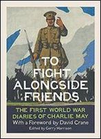 To Fight Alongside Friends: The First World War Diaries Of Charlie May