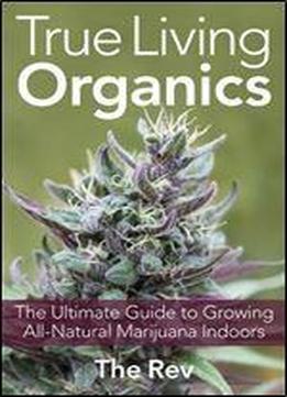 True Living Organics: The Ultimate Guide To Growing All-natural Marijuana Indoors