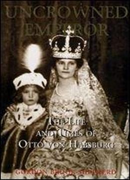 Uncrowned Emperor: The Life And Times Of Otto Von Habsburg