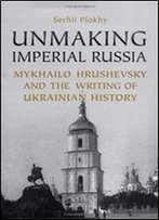 Unmaking Imperial Russia: Mykhailo Hrushevsky And The Writing Of Ukrainian History