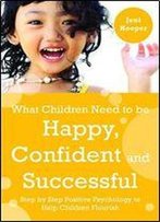 What Children Need To Be Happy, Confident And Successful: Step By Step Positive Psychology To Help Children Flourish