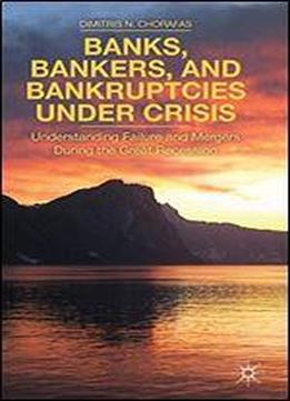 Banks, Bankers, And Bankruptcies Under Crisis: Understanding Failure And Mergers During The Great Recession