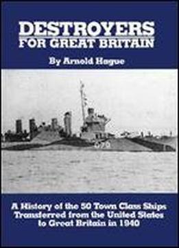Destroyers For Great Britain: A History Of 50 Town Class Ships Transferred From The United States To Great Britain In 1940