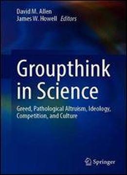 Groupthink In Science: Greed, Pathological Altruism, Ideology, Competition, And Culture