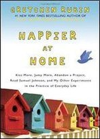 Happier At Home: Kiss More, Jump More, Abandon A Project, Read Samuel Johnson, And My Other Experiments In The Practice Of Everyday Life