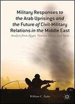 Military Responses To The Arab Uprisings And The Future Of Civil-Military Relations In The Middle East: Analysis From Egypt, Tunisia, Libya, And Syria