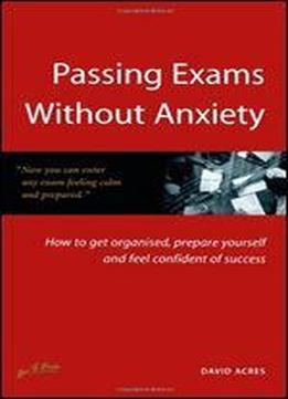 Passing Exams Without Anxiety: How To Get Organised, Be Prepared And Feel Confident Of Success