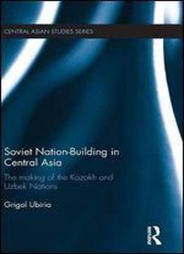 Soviet Nation-building In Central Asia: The Making Of The Kazakh And Uzbek Nations