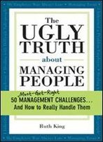 The Ugly Truth About Managing People: 50 (Must-Get-Right) Management Challenges...And How To Really Handle Them
