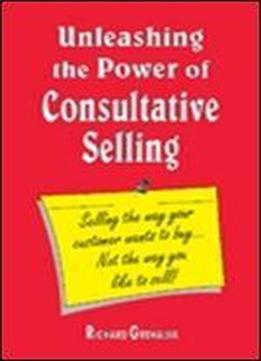 Unleashing The Power Of Consultative Selling 'selling The Way Your Customer Wants To Buy...not The Way You Like To Sell'