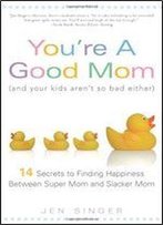You're A Good Mom (And Your Kids Aren't So Bad Either): 14 Secrets To Finding Happiness Between Super Mom And Slacker Mom