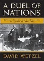 A Duel Of Nations: Germany, France, And The Diplomacy Of The War Of 18701871