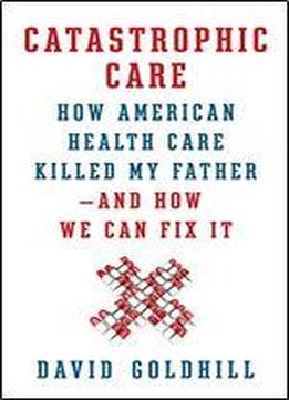 Catastrophic Care: How American Health Care Killed My Father And How We Can Fix It