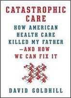 Catastrophic Care: How American Health Care Killed My Father And How We Can Fix It