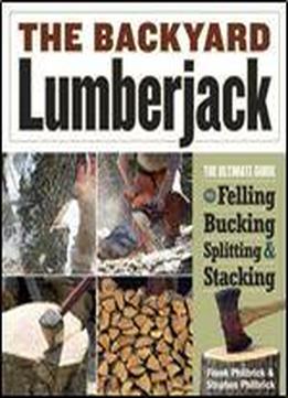 The Backyard Lumberjack: The Ultimate Guide To Felling, Bucking, Splitting & Stacking