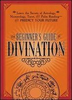 The Beginner's Guide To Divination: Learn The Secrets Of Astrology, Numberology, Tarot And Palm Reading - And Predict Your Future