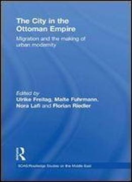 The City In The Ottoman Empire: Migration And The Making Of Urban Modernity (soas/routledge Studies On The Middle East)